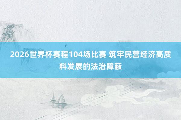 2026世界杯赛程104场比赛 筑牢民营经济高质料发展的法治障蔽
