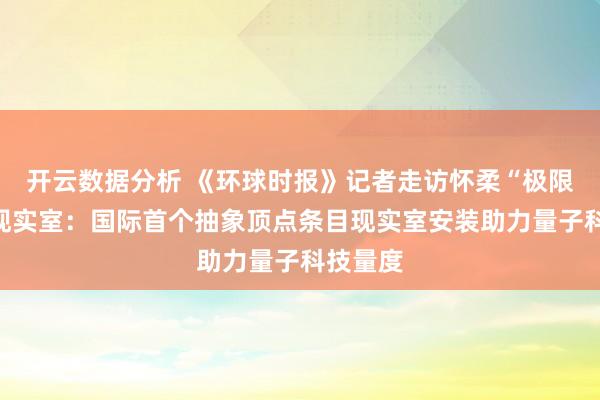 开云数据分析 《环球时报》记者走访怀柔“极限挑战”现实室：国际首个抽象顶点条目现实室安装助力量子科技量度