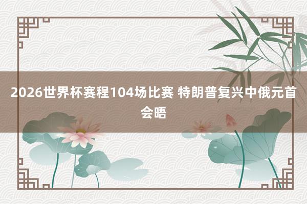 2026世界杯赛程104场比赛 特朗普复兴中俄元首会晤