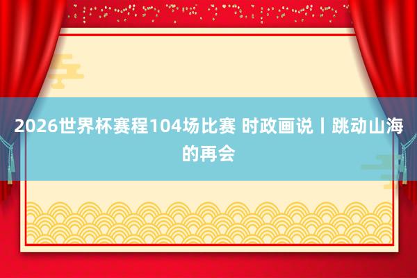 2026世界杯赛程104场比赛 时政画说丨跳动山海的再会