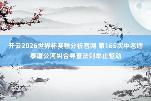 开云2026世界杯赛程分析官网 第165次中老缅泰湄公河纠合寻查法则举止驱动
