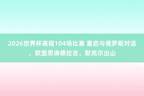 2026世界杯赛程104场比赛 重启与俄罗斯对话，欧盟思请德拉吉、默克尔出山