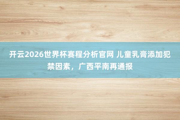 开云2026世界杯赛程分析官网 儿童乳膏添加犯禁因素，广西平南再通报
