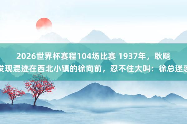 2026世界杯赛程104场比赛 1937年，耿飚发现混迹在西北小镇的徐向前，忍不住大叫：徐总迷惑