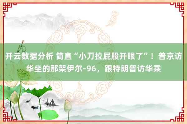 开云数据分析 简直“小刀拉屁股开眼了”！普京访华坐的那架伊尔-96，跟特朗普访华乘