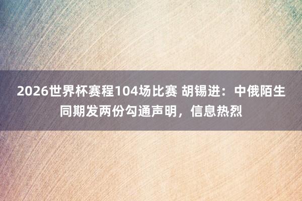 2026世界杯赛程104场比赛 胡锡进：中俄陌生同期发两份勾通声明，信息热烈