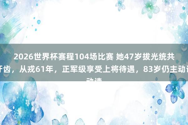 2026世界杯赛程104场比赛 她47岁拔光统共牙齿，从戎61年，正军级享受上将待遇，83岁仍主动请
