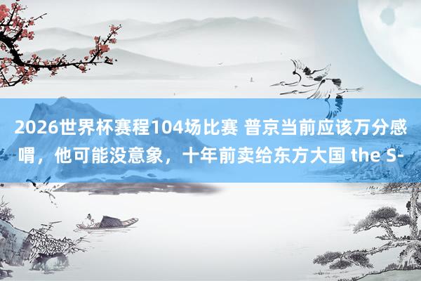 2026世界杯赛程104场比赛 普京当前应该万分感喟，他可能没意象，十年前卖给东方大国 the S‑