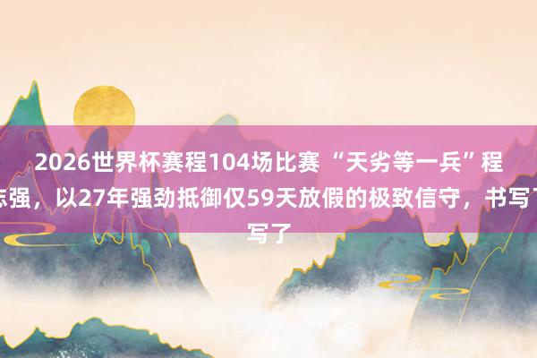 2026世界杯赛程104场比赛 “天劣等一兵”程志强，以27年强劲抵御仅59天放假的极致信守，书写了