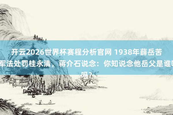 开云2026世界杯赛程分析官网 1938年薛岳苦求军法处罚桂永清，蒋介石说念：你知说念他岳父是谁吗？