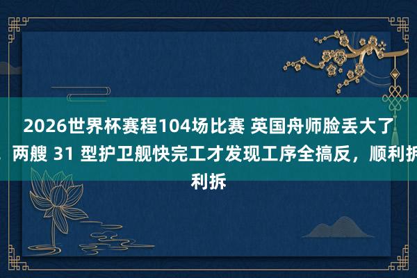 2026世界杯赛程104场比赛 英国舟师脸丢大了！两艘 31 型护卫舰快完工才发现工序全搞反，顺利拆