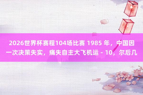 2026世界杯赛程104场比赛 1985 年，中国因一次决策失实，痛失自主大飞机运 - 10，尔后几