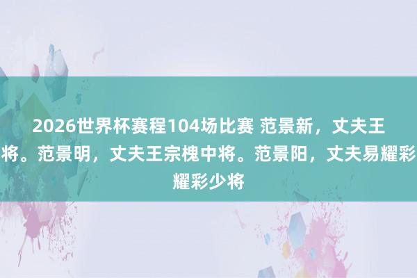 2026世界杯赛程104场比赛 范景新，丈夫王平上将。范景明，丈夫王宗槐中将。范景阳，丈夫易耀彩少将