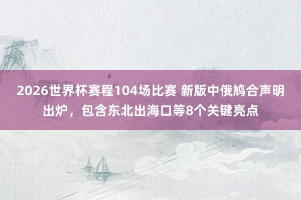 2026世界杯赛程104场比赛 新版中俄鸠合声明出炉，包含东北出海口等8个关键亮点