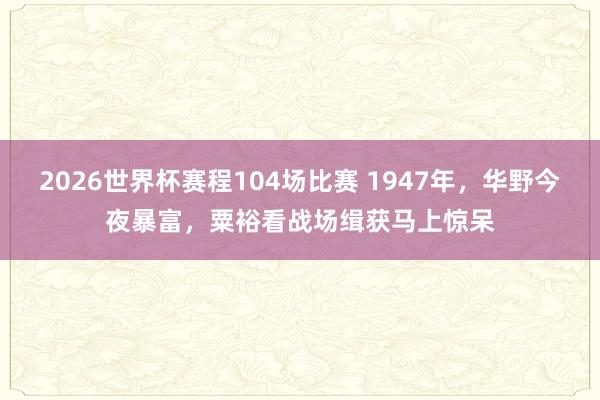 2026世界杯赛程104场比赛 1947年，华野今夜暴富，粟裕看战场缉获马上惊呆