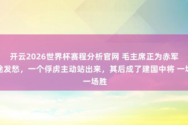 开云2026世界杯赛程分析官网 毛主席正为赤军前途发愁，一个俘虏主动站出来，其后成了建国中将 一场胜