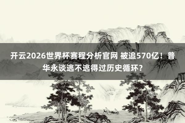 开云2026世界杯赛程分析官网 被追570亿！普华永谈逃不逃得过历史循环？