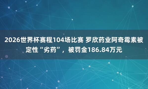 2026世界杯赛程104场比赛 罗欣药业阿奇霉素被定性“劣药”，被罚金186.84万元