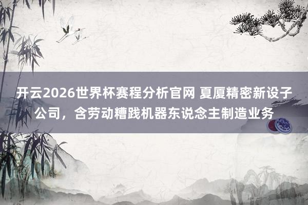 开云2026世界杯赛程分析官网 夏厦精密新设子公司，含劳动糟践机器东说念主制造业务