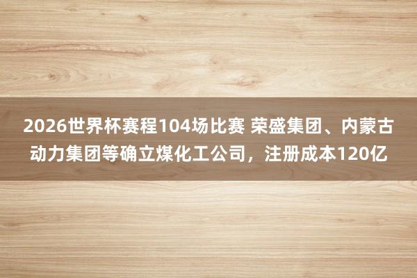 2026世界杯赛程104场比赛 荣盛集团、内蒙古动力集团等确立煤化工公司，注册成本120亿