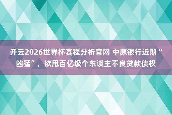 开云2026世界杯赛程分析官网 中原银行近期“凶猛”，欲甩百亿级个东谈主不良贷款债权