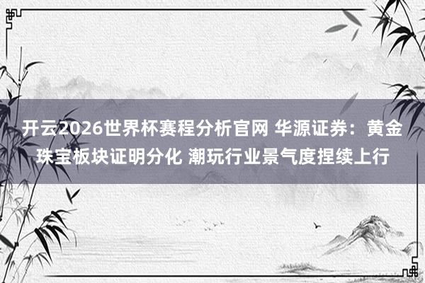 开云2026世界杯赛程分析官网 华源证券：黄金珠宝板块证明分化 潮玩行业景气度捏续上行
