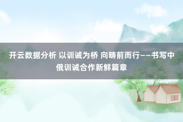 开云数据分析 以训诫为桥 向畴前而行——书写中俄训诫合作新鲜篇章