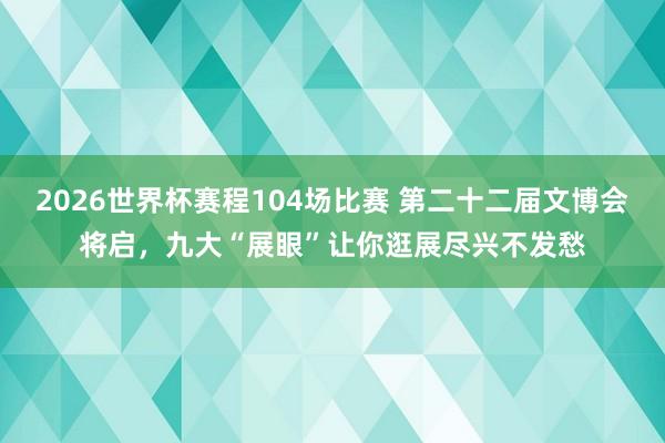2026世界杯赛程104场比赛 第二十二届文博会将启，九大“展眼”让你逛展尽兴不发愁
