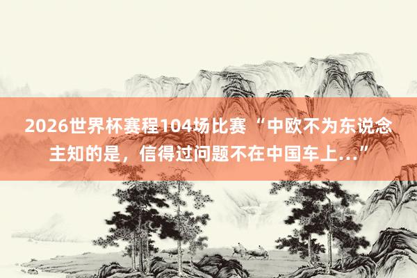 2026世界杯赛程104场比赛 “中欧不为东说念主知的是，信得过问题不在中国车上…”