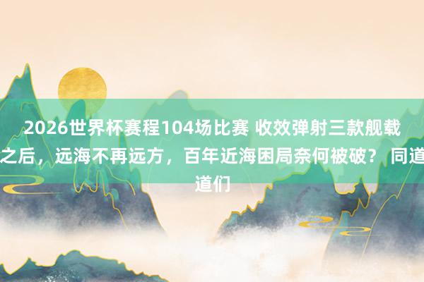 2026世界杯赛程104场比赛 收效弹射三款舰载机之后，远海不再远方，百年近海困局奈何被破？ 同道们
