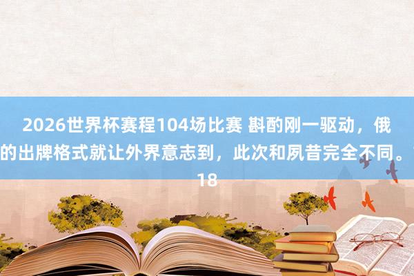 2026世界杯赛程104场比赛 斟酌刚一驱动，俄方的出牌格式就让外界意志到，此次和夙昔完全不同。18