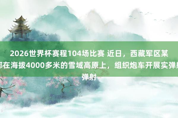 2026世界杯赛程104场比赛 近日，西藏军区某部在海拔4000多米的雪域高原上，组织炮车开展实弹射