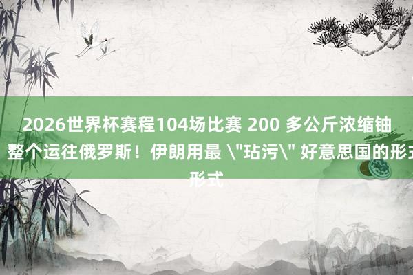 2026世界杯赛程104场比赛 200 多公斤浓缩铀，整个运往俄罗斯！伊朗用最 
