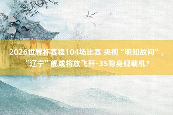 2026世界杯赛程104场比赛 央视“明知故问”，“辽宁”舰或将放飞歼-35隐身舰载机？