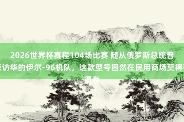 2026世界杯赛程104场比赛 随从俄罗斯总统普京访华的伊尔-96机队，这款型号固然在民用商场莫得存