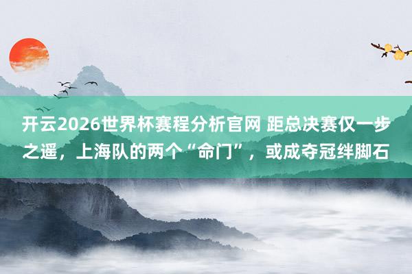开云2026世界杯赛程分析官网 距总决赛仅一步之遥，上海队的两个“命门”，或成夺冠绊脚石