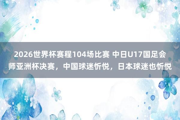 2026世界杯赛程104场比赛 中日U17国足会师亚洲杯决赛，中国球迷忻悦，日本球迷也忻悦