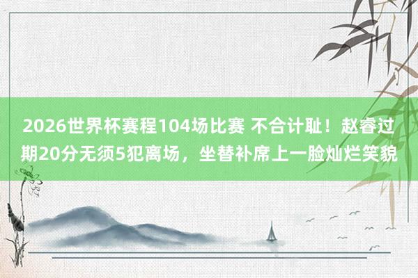 2026世界杯赛程104场比赛 不合计耻！赵睿过期20分无须5犯离场，坐替补席上一脸灿烂笑貌