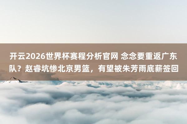 开云2026世界杯赛程分析官网 念念要重返广东队？赵睿坑惨北京男篮，有望被朱芳雨底薪签回