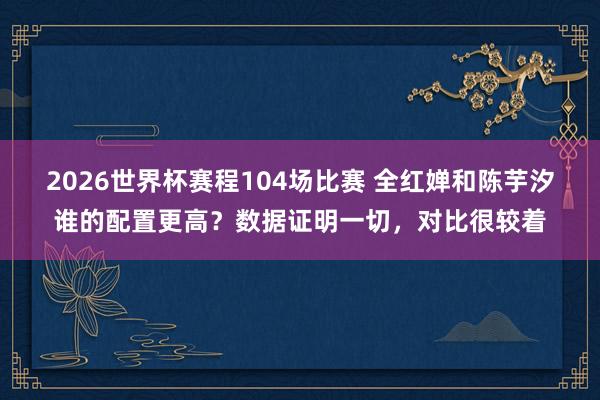 2026世界杯赛程104场比赛 全红婵和陈芋汐谁的配置更高？数据证明一切，对比很较着