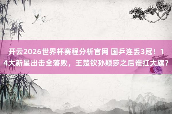 开云2026世界杯赛程分析官网 国乒连丢3冠！14大新星出击全落败，王楚钦孙颖莎之后谁扛大旗？