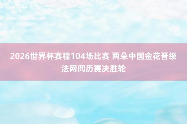 2026世界杯赛程104场比赛 两朵中国金花晋级法网阅历赛决胜轮