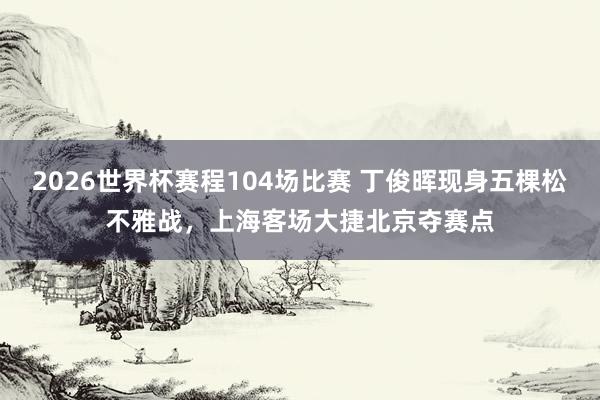 2026世界杯赛程104场比赛 丁俊晖现身五棵松不雅战，上海客场大捷北京夺赛点