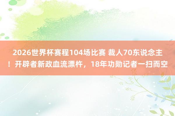 2026世界杯赛程104场比赛 裁人70东说念主！开辟者新政血流漂杵，18年功勋记者一扫而空