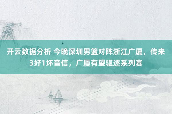 开云数据分析 今晚深圳男篮对阵浙江广厦，传来3好1坏音信，广厦有望驱逐系列赛