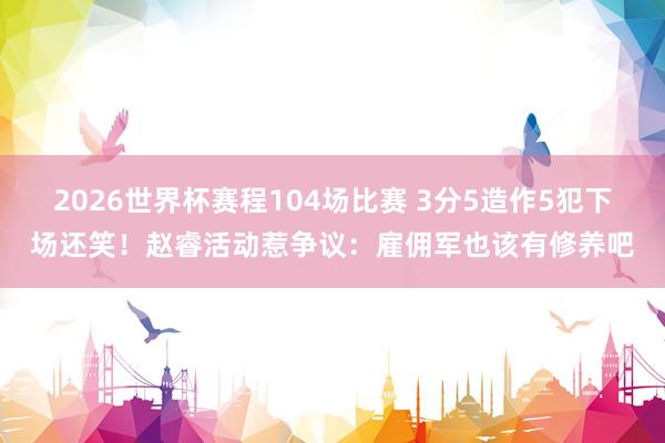 2026世界杯赛程104场比赛 3分5造作5犯下场还笑！赵睿活动惹争议：雇佣军也该有修养吧
