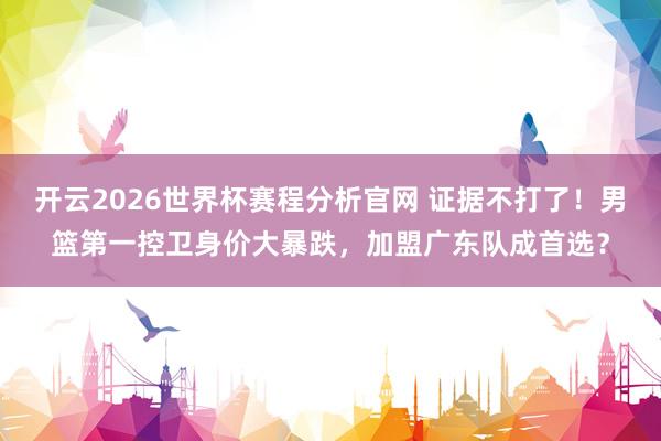 开云2026世界杯赛程分析官网 证据不打了！男篮第一控卫身价大暴跌，加盟广东队成首选？