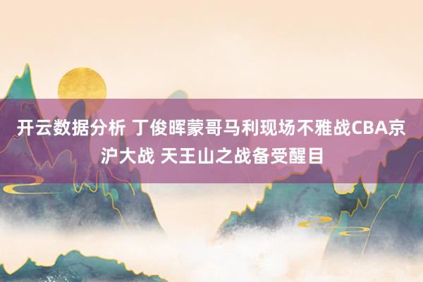 开云数据分析 丁俊晖蒙哥马利现场不雅战CBA京沪大战 天王山之战备受醒目