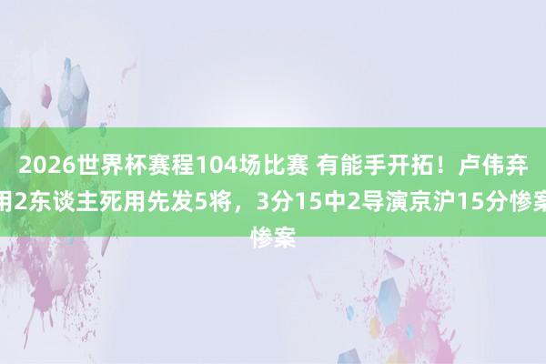 2026世界杯赛程104场比赛 有能手开拓！卢伟弃用2东谈主死用先发5将，3分15中2导演京沪15分惨案