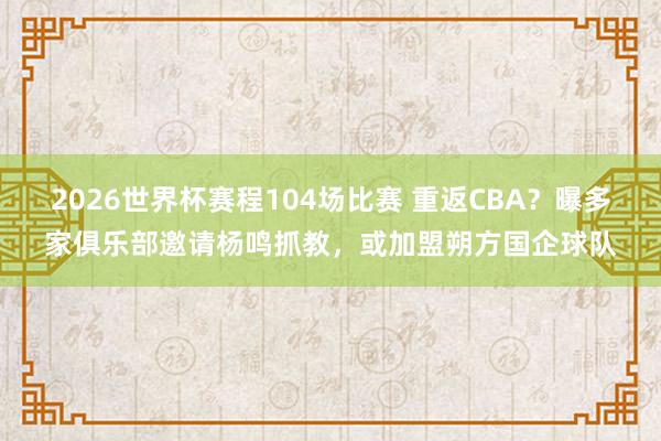 2026世界杯赛程104场比赛 重返CBA？曝多家俱乐部邀请杨鸣抓教，或加盟朔方国企球队